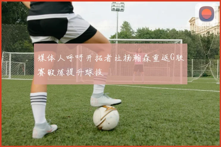 媒体人呼吁开拓者让杨瀚森重返G联赛锻炼提升球技