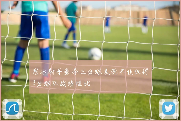 寒冰射手豪泽三分球表现不佳仅得3分球队战绩堪忧