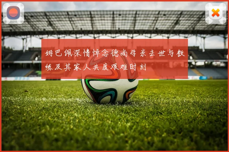姆巴佩深情悼念德尚母亲去世与教练及其家人共度艰难时刻