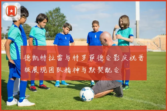 德凯特拉雷与特罗萨德合影庆祝晋级展现团队精神与默契配合