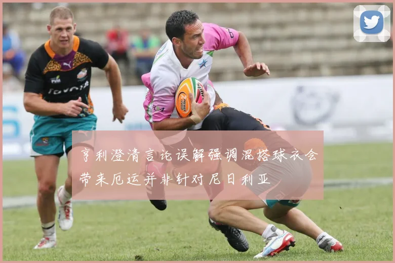 亨利澄清言论误解强调混搭球衣会带来厄运并非针对尼日利亚