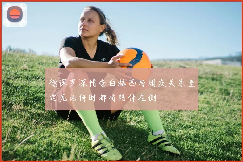德保罗深情告白梅西与朋友关系坚定无论何时都将陪伴在侧