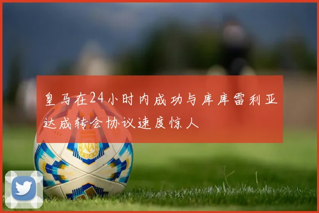 皇马在24小时内成功与库库雷利亚达成转会协议速度惊人