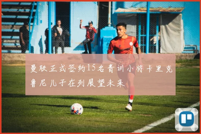 曼联正式签约15名青训小将卡里克鲁尼儿子在列展望未来