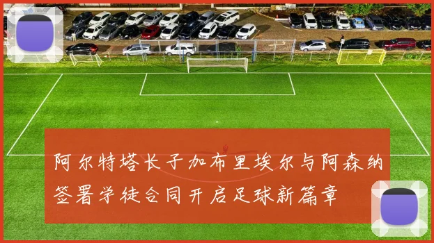 阿尔特塔长子加布里埃尔与阿森纳签署学徒合同开启足球新篇章