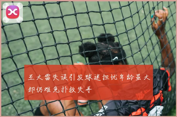 王大雷失误引发球迷担忧年龄虽大却仍难免扑救失手