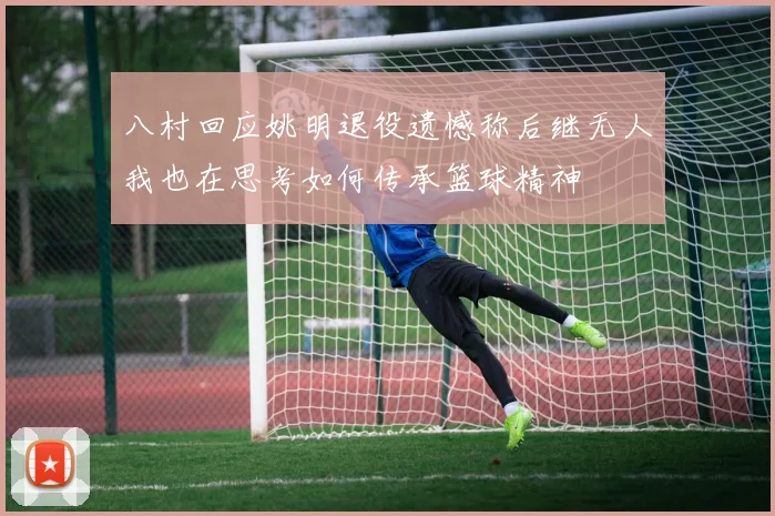 八村回应姚明退役遗憾称后继无人我也在思考如何传承篮球精神
