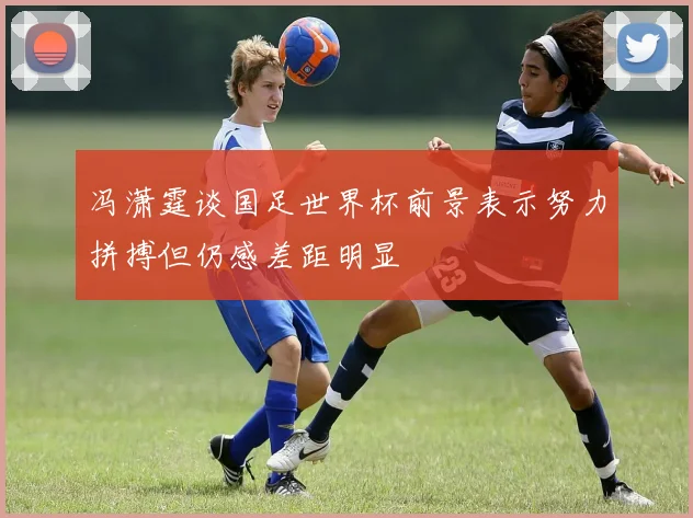 冯潇霆谈国足世界杯前景表示努力拼搏但仍感差距明显