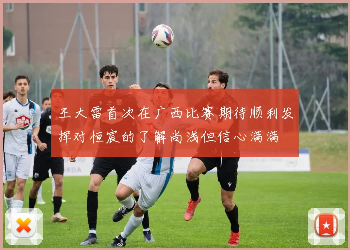 王大雷首次在广西比赛期待顺利发挥对恒宸的了解尚浅但信心满满