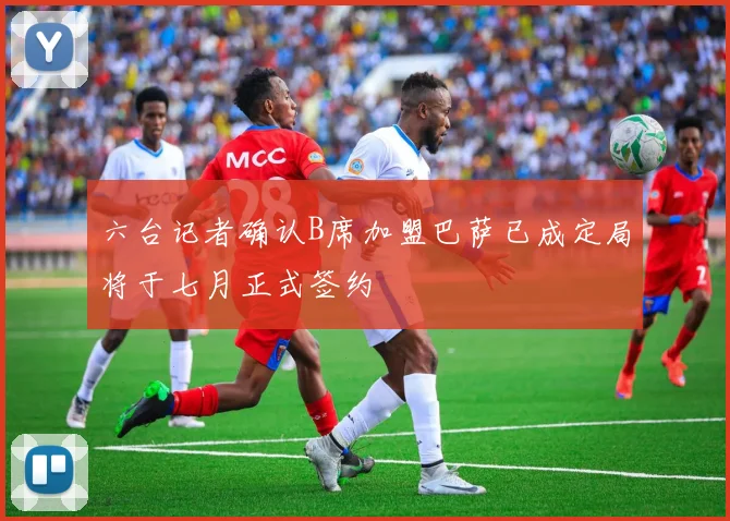 六台记者确认B席加盟巴萨已成定局将于七月正式签约