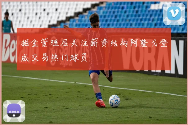 掘金管理层关注薪资结构阿隆戈登成交易热门球员