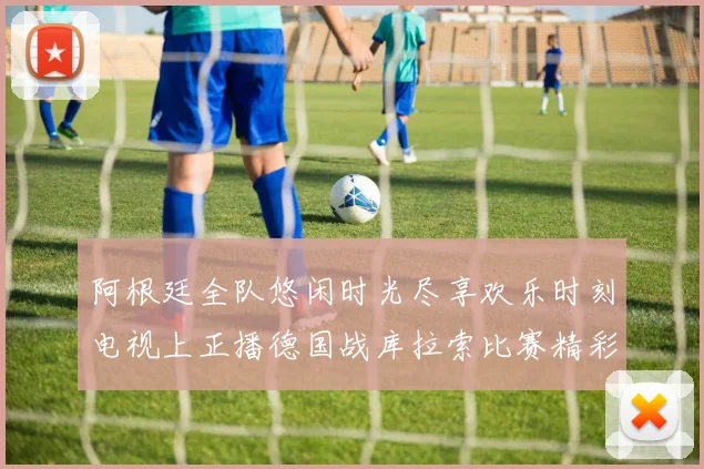阿根廷全队悠闲时光尽享欢乐时刻电视上正播德国战库拉索比赛精彩瞬间