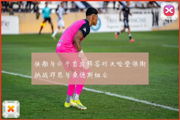 快船与公牛首发阵容对决哈登领衔挑战邓恩与桑德斯组合