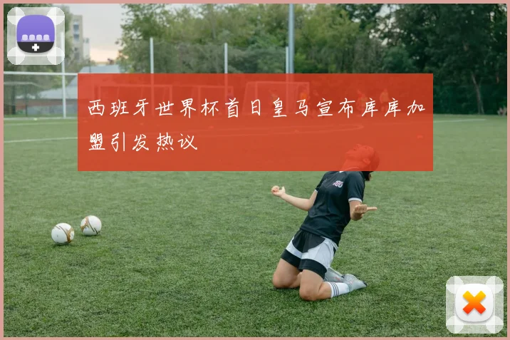 西班牙世界杯首日皇马宣布库库加盟引发热议