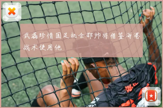 武磊珍惜国足机会邵帅将借鉴海港战术使用他