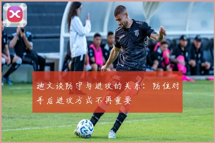 迪文谈防守与进攻的关系：防住对手后进攻方式不再重要