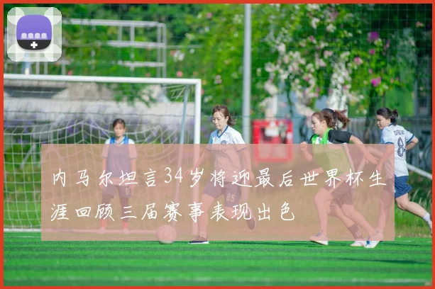 内马尔坦言34岁将迎最后世界杯生涯回顾三届赛事表现出色