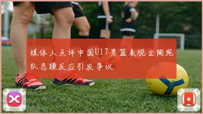 媒体人点评中国U17男篮表现立陶宛队急躁反应引发争议