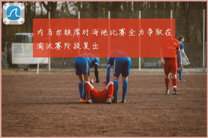 内马尔缺席对海地比赛全力争取在淘汰赛阶段复出