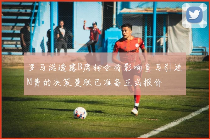 罗马诺透露B席转会将影响皇马引进M费的决策曼联已准备正式报价