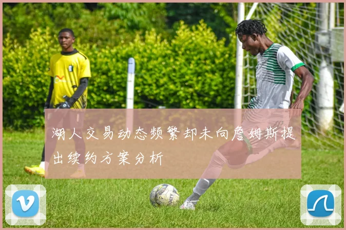 湖人交易动态频繁却未向詹姆斯提出续约方案分析