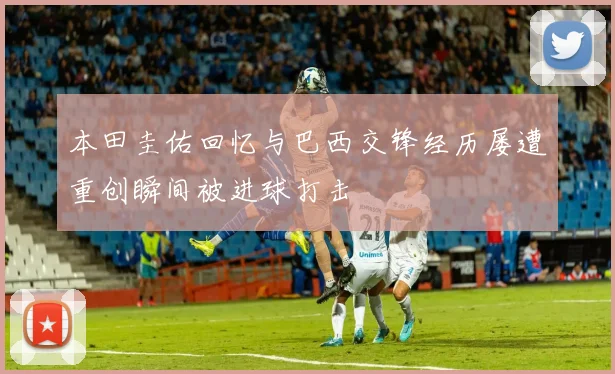 本田圭佑回忆与巴西交锋经历屡遭重创瞬间被进球打击